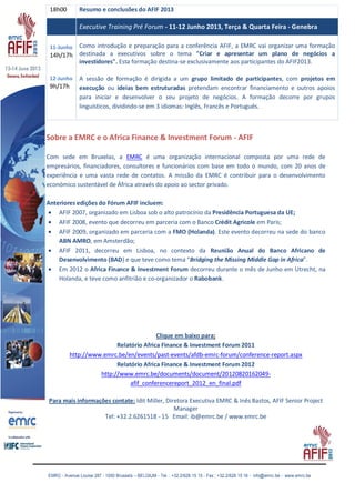 EMRC - Avenue Louise 287 - 1050 Brussels – BELGIUM - Tel. : +32.2/626 15 15 - Fax : +32.2/626 15 16 - info@emrc.be - www.emrc.be
18h00 Resumo e conclusões do AFIF 2013
Executive Training Pré Forum - 11-12 Junho 2013, Terça & Quarta Feira - Genebra
11-Junho
14h/17h
12-Junho
9h/17h
Como introdução e preparação para a conferência AFIF, a EMRC vai organizar uma formação
destinada a executivos sobre o tema "Criar e apresentar um plano de negócios a
investidores". Esta formação destina-se exclusivamente aos participantes do AFIF2013.
A sessão de formação é dirigida a um grupo limitado de participantes, com projetos em
execução ou ideias bem estruturadas pretendam encontrar financiamento e outros apoios
para iniciar e desenvolver o seu projeto de negócios. A formação decorre por grupos
linguísticos, dividindo-se em 3 idiomas: Inglês, Francês e Português.
Sobre a EMRC e o Africa Finance & Investment Forum - AFIF
Com sede em Bruxelas, a EMRC é uma organização internacional composta por uma rede de
empresários, financiadores, consultores e funcionários com base em todo o mundo, com 20 anos de
experiência e uma vasta rede de contatos. A missão da EMRC é contribuir para o desenvolvimento
económico sustentável de África através do apoio ao sector privado.
Anteriores edições do Fórum AFIF incluem:
AFIF 2007, organizado em Lisboa sob o alto patrocínio da Presidência Portuguesa da UE;
AFIF 2008, evento que decorreu em parceria com o Banco Crédit Agricole em Paris;
AFIF 2009, organizado em parceria com a FMO (Holanda). Este evento decorreu na sede do banco
ABN AMRO, em Amsterdão;
AFIF 2011, decorreu em Lisboa, no contexto da Reunião Anual do Banco Africano de
Desenvolvimento (BAD) e que teve como tema “Bridging the Missing Middle Gap in Africa”.
Em 2012 o Africa Finance & Investment Forum decorreu durante o mês de Junho em Utrecht, na
Holanda, e teve como anfitrião e co-organizador o Rabobank.
Clique em baixo para:
Relatório Africa Finance & Investment Forum 2011
http://www.emrc.be/en/events/past-events/afdb-emrc-forum/conference-report.aspx
Relatório Africa Finance & Investment Forum 2012
http://www.emrc.be/documents/document/20120820162049-
afif_conferencereport_2012_en_final.pdf
Para mais informações contate: Idit Miller, Diretora Executiva EMRC & Inês Bastos, AFIF Senior Project
Manager
Tel: +32.2.6261518 - 15 Email: ib@emrc.be / www.emrc.be
 