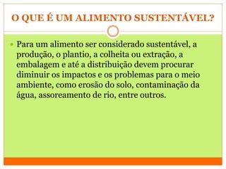 O QUE É UM ALIMENTO SUSTENTÁVEL?
 Para um alimento ser considerado sustentável, a
produção, o plantio, a colheita ou extração, a
embalagem e até a distribuição devem procurar
diminuir os impactos e os problemas para o meio
ambiente, como erosão do solo, contaminação da
água, assoreamento de rio, entre outros.
 