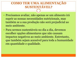 COMO TER UMA ALIMENTAÇÃO
SUSTENTÁVEL?
 Precisamos avaliar, não apenas se um alimento irá
suprir as nossas necessidades nutricionais, mas
também se a sua produção não será prejudicial ao
meio ambiente.
 Para sermos sustentáveis no dia a dia, devemos
escolher opções alimentares que não causam
impactos negativos ao meio ambiente. Entretanto,
que também sejam acessível para toda a humanidade
em quantidade e qualidade.
 