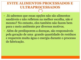 EVITE ALIMENTOS PROCESSADOS E
ULTRAPROCESSADOS
 Já sabemos que essas opções não são alimentos
saudáveis e não refletem na melhor escolha, não é
mesmo? No entanto, eles também não fazem bem
para o meio ambiente por diversos motivos.
 Além de predisporem a doenças, são responsáveis
pela geração de uma grande quantidade de resíduos
e requerem muita água e energia durante o processo
de fabricação.
 