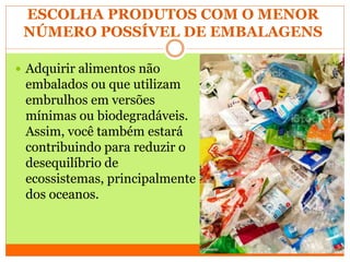 ESCOLHA PRODUTOS COM O MENOR
NÚMERO POSSÍVEL DE EMBALAGENS
 Adquirir alimentos não
embalados ou que utilizam
embrulhos em versões
mínimas ou biodegradáveis.
Assim, você também estará
contribuindo para reduzir o
desequilíbrio de
ecossistemas, principalmente
dos oceanos.
 