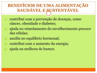 BENEFÍCIOS DE UMA ALIMENTAÇÃO
SAUDÁVEL E SUSTENTÁVEL
1) contribui com a prevenção de doenças, como
câncer, obesidade e diabetes;
2) ajuda no retardamento do envelhecimento precoce
das células;
3) auxilia no equilíbrio hormonal;
4) contribui com o aumento da energia;
5) ajuda na melhora de humor.
 