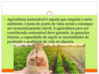  Agricultura sustentável é aquela que respeita o meio
ambiente, é justa do ponto de vista social e consegue
ser economicamente viável. A agricultura para ser
considerada sustentável deve garantir, às gerações
futuras, a capacidade de suprir as necessidades de
produção e qualidade de vida no planeta.
 