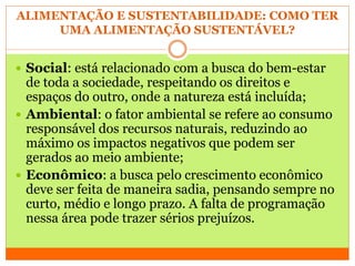 ALIMENTAÇÃO E SUSTENTABILIDADE: COMO TER
UMA ALIMENTAÇÃO SUSTENTÁVEL?
 Social: está relacionado com a busca do bem-estar
de toda a sociedade, respeitando os direitos e
espaços do outro, onde a natureza está incluída;
 Ambiental: o fator ambiental se refere ao consumo
responsável dos recursos naturais, reduzindo ao
máximo os impactos negativos que podem ser
gerados ao meio ambiente;
 Econômico: a busca pelo crescimento econômico
deve ser feita de maneira sadia, pensando sempre no
curto, médio e longo prazo. A falta de programação
nessa área pode trazer sérios prejuízos.
 