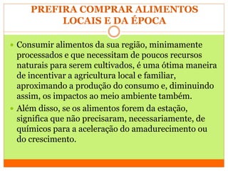 PREFIRA COMPRAR ALIMENTOS
LOCAIS E DA ÉPOCA
 Consumir alimentos da sua região, minimamente
processados e que necessitam de poucos recursos
naturais para serem cultivados, é uma ótima maneira
de incentivar a agricultura local e familiar,
aproximando a produção do consumo e, diminuindo
assim, os impactos ao meio ambiente também.
 Além disso, se os alimentos forem da estação,
significa que não precisaram, necessariamente, de
químicos para a aceleração do amadurecimento ou
do crescimento.
 