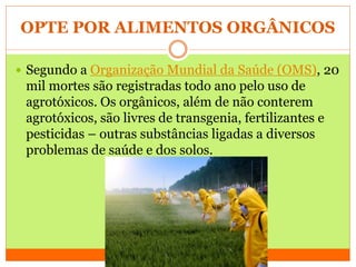 OPTE POR ALIMENTOS ORGÂNICOS
 Segundo a Organização Mundial da Saúde (OMS), 20
mil mortes são registradas todo ano pelo uso de
agrotóxicos. Os orgânicos, além de não conterem
agrotóxicos, são livres de transgenia, fertilizantes e
pesticidas – outras substâncias ligadas a diversos
problemas de saúde e dos solos.
 