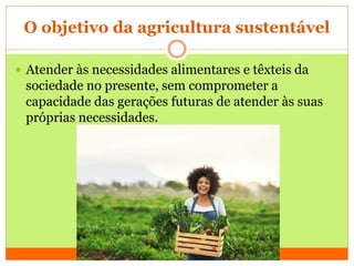 O objetivo da agricultura sustentável
 Atender às necessidades alimentares e têxteis da
sociedade no presente, sem comprometer a
capacidade das gerações futuras de atender às suas
próprias necessidades.
 