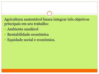 Agricultura sustentável busca integrar três objetivos
principais em seu trabalho:
 Ambiente saudável
 Rentabilidade econômica
 Equidade social e econômica.
 