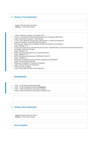1. Viernes, 27 de septiembre
Lugar: Recinto ferial Luis Adaro
Horario: 11:00 a 20:30 horas
o 11.00 h. Apertura al público de Agropec 2013
o 15:00 h. II Jornada de Unificación de Criterio entre Podólogos ISAP-2013
Lugar: Palacio de Congresos - Sala Mirador
o 17.30 h. Acto Oficial de Inauguración del Certamen y Visita a la Exposición
Lugar de recepción: Puerta Principal del Recinto
o VII Concurso - Exposición de Gallinas de Raza Autóctonas del Cantábrico
Lugar: Pabellón nº 6
o VI Concurso-Exposición Internacional de Avicultura, Colombicultura y Cunicultura de Razas Autóctonas
de España, Francia y Portugal.
Lugar: Pabellón nº 6
o XXXIV Concurso-Exposición de La Huerta Asturiana
Lugar: Pabellón nº 6
o Salón Profesional Hortofrutícola “HORTIASTUR 2013”
Lugar: Pabellón nº 1
o Exhibición de Adiestramiento de Perros, impartido por CAN-MAR
Lugar: Pista de Demostraciones
o Exposición de Alfarería: “Cántaros de España”
o Lugar: Exterior Palacio de Congresos
o Taller de cerámica negra
Lugar: Planta baja del Palacio de Congresos
ECOSENTIDO
o 11.00 – 12.00 Presentación Ecosentido
o 12.00 – 13.00 Entrega de Premios: Ecoelabora
o 17.00 – 18.00 Introducción a la huerta ecológica.
Imparte: Eduardo Gutiérrez (Ecopartner Asesores Eco)
1. Sábado, 28 de septiembre
Lugar: Recinto ferial Luis Adaro
Horario: 11:00 a 20:30 horas
Día de Cajastur
 