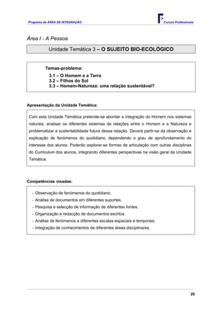 Programa de ÁREA DE INTEGRAÇÃO Cursos Profissionais
26
Área I - A Pessoa
Unidade Temática 3 – O SUJEITO BIO-ECOLÓGICO
Temas-problema:
3.1 – O Homem e a Terra
3.2 – Filhos do Sol
3.3 – Homem-Natureza: uma relação sustentável?
Apresentação da Unidade Temática:
Com esta Unidade Temática pretende-se abordar a integração do Homem nos sistemas
naturais, analisar os diferentes sistemas de relações entre o Homem e a Natureza e
problematizar a sustentabilidade futura dessa relação. Deverá partir-se da observação e
explicação de fenómenos do quotidiano, dependendo o grau de aprofundamento do
interesse dos alunos. Poderão explorar-se formas de articulação com outras disciplinas
do Curriculum dos alunos, integrando diferentes perspectivas na visão geral da Unidade
Temática.
Competências visadas:
- Observação de fenómenos do quotidiano.
- Análise de documentos em diferentes suportes.
- Pesquisa e selecção de informação de diferentes fontes.
- Organização e redacção de documentos escritos.
- Análise de fenómenos a diferentes escalas espaciais e temporais.
- Integração de conhecimentos de diferentes áreas disciplinares.
 