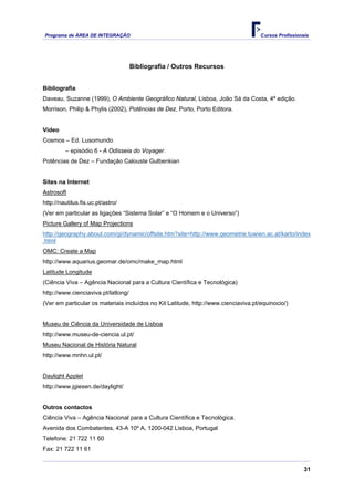Programa de ÁREA DE INTEGRAÇÃO Cursos Profissionais
31
Bibliografia / Outros Recursos
Bibliografia
Daveau, Suzanne (1999), O Ambiente Geográfico Natural, Lisboa, João Sá da Costa, 4ª edição.
Morrison, Philip & Phylis (2002), Potências de Dez, Porto, Porto Editora.
Vídeo
Cosmos – Ed. Lusomundo
– episódio 6 - A Odisseia do Voyager.
Potências de Dez – Fundação Calouste Gulbenkian
Sites na Internet
Astrosoft
http://nautilus.fis.uc.pt/astro/
(Ver em particular as ligações “Sistema Solar” e “O Homem e o Universo”)
Picture Gallery of Map Projections
http://geography.about.com/gi/dynamic/offsite.htm?site=http://www.geometrie.tuwien.ac.at/karto/index
.html
OMC: Create a Map
http://www.aquarius.geomar.de/omc/make_map.html
Latitude Longitude
(Ciência Viva – Agência Nacional para a Cultura Científica e Tecnológica)
http://www.cienciaviva.pt/latlong/
(Ver em particular os materiais incluídos no Kit Latitude, http://www.cienciaviva.pt/equinocio/)
Museu de Ciência da Universidade de Lisboa
http://www.museu-de-ciencia.ul.pt/
Museu Nacional de História Natural
http://www.mnhn.ul.pt/
Daylight Applet
http://www.jgiesen.de/daylight/
Outros contactos
Ciência Viva – Agência Nacional para a Cultura Científica e Tecnológica.
Avenida dos Combatentes, 43-A 10º A, 1200-042 Lisboa, Portugal
Telefone: 21 722 11 60
Fax: 21 722 11 61
 