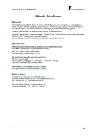 Programa de ÁREA DE INTEGRAÇÃO Cursos Profissionais
47
Bibliografia / Outros Recursos
Bibliografia
Comissão Europeia (2003), Como Funciona a União Europeia, Um guia sobre as instituições da
União Europeia, Bruxelas, Direcção-Geral Imprensa e Comunicação. Versão electrónica disponível
em: http://europa.eu.int/comm/publications/booklets/eu_documentation/06/index_pt.htm
Fontaine, Pascal (1995), A união europeia, Lisboa, Editorial Estampa.
Fontaine, Pascal (1995), Dez lições sobre a Europa, 2ª ed . – Luxemburgo, Serviço das Publicações
Oficiais da C.E. Versão electrónica disponível em:
http://europa.eu.int/comm/publications/booklets/eu_glance/12/txt_pt.htm
Sites na Internet
A União Europeia: O Processo de Integração e a Cidadania Europeia
http://www.historiasiglo20.org/europortug/introd.htm
A UE num ápice – Tratados Europeus
http://europa.eu.int/abc/treaties_pt.htm
Centro de Informação Europeia Jacques Delors
http://www.cijdelors.pt/
(Ver em particular as ligações “Animação” e “Aprender a Europa”
http://www.aprendereuropa.pt/default.aspx)
Instituições e Outros Órgãos da União Europeia
http://europa.eu.int/institutions/index_pt.htm
Outros contactos
Unidade de Coordenação dos Clubes Europeus.
Gabinete de Assuntos Europeus e Relações Internacionais.
Av. 5 de Outubro 107, 7º 1069-018 LISBOA
Gabinete do Parlamento Europeu em Portugal
Largo Jean Monnet, 1 - 6°, 1269-070 Lisboa
 