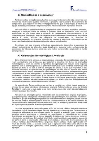 Programa de ÁREA DE INTEGRAÇÃO Cursos Profissionais
4
3. Competências a Desenvolver
Tendo em vista a formação sociocultural de jovens que tendencialmente virão a inserir-se num
mercado de trabalho como quadros intermédios, o programa visa favorecer o desenvolvimento de
competências que proporcionem uma socialização laboral na qual as tecnologias, o trabalho em
equipa, a decisão participada e o empreendedorismo individual assumem importância decisiva.
Para dar corpo ao desenvolvimento de competências como iniciativa, autonomia, criticidade,
integração e utilização criativa de saberes, o programa deve ser interpretado como um todo
indissociável de que fazem parte a aquisição de conhecimentos culturais/científicos e os
procedimentos de investigação, selecção, organização e difusão desses conhecimentos. Importância
idêntica é, assim, atribuída aos objectivos de aprendizagem, às situações de
aprendizagem/avaliação e à criação e utilização dos recursos a seleccionar. A forma por que se
optou é significativa da intenção de paridade entre saber e procedimentos.
Em síntese, com este programa pretende-se, essencialmente, desenvolver a capacidade de
integrar conhecimentos de diferentes áreas disciplinares, aproximar estes conhecimentos de
experiências de vida dos alunos e aplicá-los a uma melhor compreensão e acção sobre o mundo
contemporâneo.
4. Orientações Metodológicas / Avaliação
Como foi anteriormente afirmado, a responsabilidade pela gestão dos conteúdos deste programa
recai essencialmente nos professores que leccionam a disciplina. Em termos de orientações
metodológicas é, assim, de salientar a importância da organização dos módulos como conjuntos
coerentes com as aprendizagens que se pretendem desenvolver. Essa coerência decorrerá de uma
escolha que tenha a ver com o perfil de formação dos alunos, o curso que frequentam, o seu
horizonte vocacional, as oportunidades de aprendizagem no meio local ou regional; não menos
relevante será a boa relação com temáticas curriculares de outras disciplinas, facilitando abordagens
complementares e mais abrangentes e, simultaneamente, evitando sobreposições desnecessárias.
Todas estas considerações encontram a sua pertinência num ambiente metodológico de projecto,
para o qual o programa foi concebido. Trata-se de criar condições de aprendizagem nas quais as
competências cognitivas são estimuladas em simultâneo com as sócio-afectivas, atribuindo-se igual
importância aos saberes e aos processos que os veiculam.
Na selecção dos Temas-problema que venham a constituir um módulo deverá seguir-se o
princípio de que estes cobrirão as três Áreas do programa. Relativamente aos temas da Unidade
Temática 9, recomenda-se que, dada a sua maior complexidade, não sejam seleccionados para
iniciarem quaisquer dos módulos.
Para além das orientações gerais, relacionadas com as características próprias do programa,
que apontam para a utilização de estratégias activas de aprendizagem, mais centradas nos Temas-
problema do que em metodologias específicas de uma determinada área disciplinar, devem levar-se
em linha de conta as apresentações no início das unidades temáticas e dos Temas-problema. Ao
permitirem um olhar abrangente sobre as temáticas a tratar, as apresentações facilitam as escolhas
e a organização dos projectos de ensino/aprendizagem.
Dado que a organização das aprendizagens se faz por módulos, deverão realizar-se momentos
de avaliação no final de cada um destes. Para tal, apresenta-se no termo de cada Tema-problema a
proposta de elaboração de uma síntese escrita. No entanto, a avaliação, quer formativa quer
sumativa, deverá acompanhar a totalidade da aprendizagem e materializar-se em tarefas
diversificadas que acompanham e fixam a aquisição de saberes, ao mesmo tempo que conferem
relevância às competências de iniciativa, criatividade, responsabilidade, organização e autonomia
por parte do aluno (a organização e liderança de um debate, a construção de uma colectânea de
textos, a realização de um filme temático, a preparação de uma visita de estudo, a participação num
fórum de temática social…). É nesse sentido que se agrupam numa coluna única situações de
aprendizagem e avaliação, aglutinando, numa coerência projectual, saberes e processos de
aquisição.
 