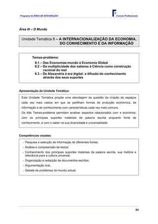 Programa de ÁREA DE INTEGRAÇÃO Cursos Profissionais
64
Área III – O Mundo
Unidade Temática 8 – A INTERNACIONALIZAÇÃO DA ECONOMIA,
DO CONHECIMENTO E DA INFORMAÇÃO
Temas-problema:
8.1 – Das Economias-mundo à Economia Global
8.2 – Da multiplicidade dos saberes à Ciência como construção
racional do real
8.3 – De Alexandria à era digital: a difusão do conhecimento
através dos seus suportes
Apresentação da Unidade Temática:
Esta Unidade Temática propõe uma abordagem da questão da criação de espaços
cada vez mais vastos em que se partilham formas de produção económica, de
informação e de conhecimento com características cada vez mais comuns.
Os três Temas-problema permitem analisar aspectos relacionados com a economia,
com os principais suportes materiais da palavra escrita enquanto fonte de
conhecimento, e com o saber na sua diversidade e universalidade.
Competências visadas:
- Pesquisa e selecção de informação de diferentes fontes;
- Análise e compreensão de textos;
- Conhecimento dos principais suportes materiais da palavra escrita, sua história e
relevância para a cultura universal;
- Organização e redacção de documentos escritos;
- Argumentação oral;
- Debate de problemas do mundo actual.
 