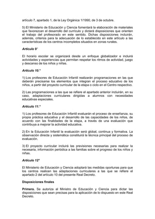 artículo 7, apartado 1, de la Ley Orgánica 1/1990, de 3 de octubre.
5) El Ministerio de Educación y Ciencia fomentará la elaboración de materiales
que favorezcan el desarrollo del currículo y dictará disposiciones que orienten
el trabajo del profesorado en este sentido. Dichas disposiciones incluirán,
además, criterios para la adecuación de lo establecido en este artículo a las
características de los centros incompletos situados en zonas rurales.
Artículo 9°
El horario escolar se organizará desde un enfoque globalizador e incluirá
actividades y experiencias que permitan respetar los ritmos de actividad, juego
y descanso de los niños y niñas.
Articulo 10.°
1) Los profesores de Educación Infantil realizarán programaciones en las que
deberán precisarse los elementos que integran el proceso educativo de los
niños, a partir del proyecto curricular de la etapa o ciclo en el Centro respectivo.
2) Las programaciones a las que se refiere el apartado anterior incluirán, en su
caso, adaptaciones curriculares dirigidas a alumnos con necesidades
educativas especiales.
Artículo 11.°
1) Los profesores de Educación Infantil evaluarán el proceso de enseñanza, su
propia práctica educativa y el desarrollo de las capacidades de los niños, de
acuerdo con las finalidades de la etapa, a través de una evaluación que
contribuya a mejorar la actividad educativa.
2) En la Educación Infantil la evaluación será global, continua y formativa. La
observación directa y sistemática constituirá la técnica principal del proceso de
evaluación.
3) El proyecto curricular incluirá las previsiones necesarias para realizar la
necesaria, información periódica a las familias sobre el progreso de los niños y
niñas.
Artículo 12°
El Ministerio de Educación y Ciencia adoptará las medidas oportunas para que
los centros realicen las adaptaciones curriculares a las que se refiere el
apartado 2 del artículo 10 del presente Real Decreto.
Disposiciones finales
Primera. Se autoriza al Ministro de Educación y Ciencia para dictar las
disposiciones que sean precisas para la aplicación de lo dispuesto en este Real
Decreto.
 
