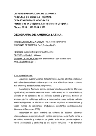 UNIVERSIDAD NACIONAL DE LA PAMPA
FACULTAD DE CIENCIAS HUMANAS
DEPARTAMENTO DE GEOGRAFIA
Profesorado en Geografía. Licenciatura en Geografía.
Planes 1999; 1998;1984; 2003


GEOGRAFIA DE AMERICA LATINA

PROFESOR ADJUNTO A CARGO: Prof. Leticia Nora García
AYUDANTE DE PRIMERA: Prof. Gustavo Bertón


REGIMEN: cuatrimestral (primer cuatrimestre)
CREDITO HORARIO: 90 horas
SISTEMA DE PROMOCIÓN: con examen final – con examen libre
AÑO ACADEMICO: 2011




______________________________________________________________________
FUNDAMENTACIÓN:
      A juicio de superar visiones de los territorios sujetos a límites estatales, y
regionalizaciones subnacionales se propone mirar el territorio desde contextos
más amplios y desde múltiples perspectivas.
      La categoría Territorio, permite conjugar simultáneamente los diferentes
significados y sedimentaciones que lo van produciendo, por un lado el territorio
utilizado en la aplicación de las políticas públicas y privadas, traduce las
acciones de los gobiernos, actores, y movimientos; esas políticas moldean
modelos/programas de desarrollo que causan impactos socioterritoriales y
“crean formas de resistencia, produciendo constantes conflictualidades”
(Bernardo M.Fernandes,2009)
      Reconocer en estos territorio los cambios de acciones colectivas
relacionadas con la democratización política, económica, social (lucha contra la
exclusión), ambiental y la equidad de género entre otras, permite superar la
visión (esencialista y abstracta) de un estado inmutable           y de territorios


                                           1
 