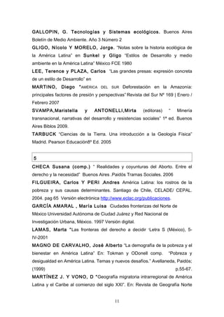 GALLOPIN, G. Tecnologías y Sistemas ecológicos. Buenos Aires
Boletín de Medio Ambiente. Año 3 Número 2
GLIGO, Nícolo Y MORELO, Jorge. “Notas sobre la historia ecológica de
la América Latina” en Sunkel y Gligo “Estilos de Desarrollo y medio
ambiente en la América Latina” México FCE 1980
LEE, Terence y PLAZA, Carlos “Las grandes presas: expresión concreta
de un estilo de Desarrollo” en
MARTINO,       Diego   “ AMÉRICA   DEL   SUR   Deforestación en la Amazonía:
principales factores de presión y perspectivas” Revista del Sur Nº 169 | Enero /
Febrero 2007
SVAMPA,Maristella         y      ANTONELLI,Mirta       (editoras)   “   Minería
transnacional, narrativas del desarrollo y resistencias sociales” 1ª ed. Buenos
Aires Biblos 2009.
TARBUCK “Ciencias de la Tierra. Una introducción a la Geología Física”
Madrid. Pearson Educación8º Ed. 2005


5
CHECA Susana (comp.) “ Realidades y coyunturas del Aborto. Entre el
derecho y la necesidad” Buenos Aires .Paidós Tramas Sociales. 2006
FILGUEIRA, Carlos Y PERI ,Andres América Latina: los rostros de la
pobreza y sus causas determinantes. Santiago de Chile, CELADE/ CEPAL.
2004. pag 65 Versión electrónica http://www.eclac.org/publicaciones.
GARCÍA AMARAL , María Luisa Ciudades fronterizas del Norte de
México Universidad Autónoma de Ciudad Juárez y Red Nacional de
Investigación Urbana, México. 1997 Versión digital.
LAMAS, Marta “Las fronteras del derecho a decidir “Letra S (México), 5-
IV-2001
MAGNO DE CARVALHO, José Alberto “La demografía de la pobreza y el
bienestar en América Latina” En: Tokman y ODonell comp.             “Pobreza y
desigualdad en América Latina. Temas y nuevos desafíos.” Avellaneda, Paidós;
(1999)                                                                  p.55-67.
MARTÍNEZ J. Y VONO, D “ Geografía migratoria intrarregional de América
Latina y el Caribe al comienzo del siglo XXI”. En: Revista de Geografía Norte


                                          11
 