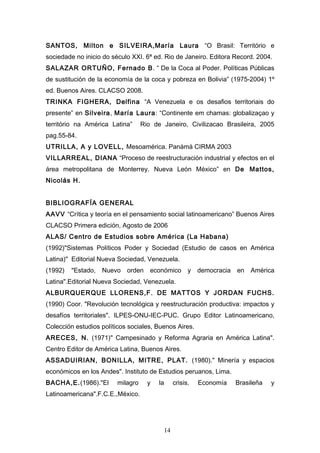 SANTOS, Milton e SILVEIRA,María Laura “O Brasil: Território e
sociedade no inicio do século XXI. 6ª ed. Rio de Janeiro. Editora Record. 2004.
SALAZAR ORTUÑO, Fernado B. “ De la Coca al Poder. Políticas Públicas
de sustitución de la economía de la coca y pobreza en Bolivia” (1975-2004) 1º
ed. Buenos Aires. CLACSO 2008.
TRINKA FIGHERA, Delfina “A Venezuela e os desafios territoriais do
presente” en Silveira, María Laura: “Continente em chamas: globalizaçao y
território na América Latina”      Rio de Janeiro, Civilizacao Brasileira, 2005
pag.55-84.
UTRILLA, A y LOVELL, Mesoamérica. Panámá CIRMA 2003
VILLARREAL, DIANA “Proceso de reestructuración industrial y efectos en el
área metropolitana de Monterrey. Nueva León México” en De Mattos,
Nicolás H.


BIBLIOGRAFÍA GENERAL
AAVV “Crítica y teoría en el pensamiento social latinoamericano” Buenos Aires
CLACSO Primera edición, Agosto de 2006
ALAS/ Centro de Estudios sobre América (La Habana)
(1992)"Sistemas Políticos Poder y Sociedad (Estudio de casos en América
Latina)" Editorial Nueva Sociedad, Venezuela.
(1992)   "Estado, Nuevo orden         económico y        democracia   en América
Latina".Editorial Nueva Sociedad, Venezuela.
ALBURQUERQUE LLORENS,F. DE MATTOS Y JORDAN FUCHS.
(1990) Coor. "Revolución tecnológica y reestructuración productiva: impactos y
desafíos territoriales". ILPES-ONU-IEC-PUC. Grupo Editor Latinoamericano,
Colección estudios políticos sociales, Buenos Aires.
ARECES, N. (1971)" Campesinado y Reforma Agraria en América Latina".
Centro Editor de América Latina, Buenos Aires.
ASSADUIRIAN, BONILLA, MITRE, PLAT. (1980)." Minería y espacios
económicos en los Andes". Instituto de Estudios peruanos, Lima.
BACHA,E.(1986)."El       milagro     y   la    crisis.   Economía     Brasileña   y
Latinoamericana".F.C.E.,México.




                                          14
 