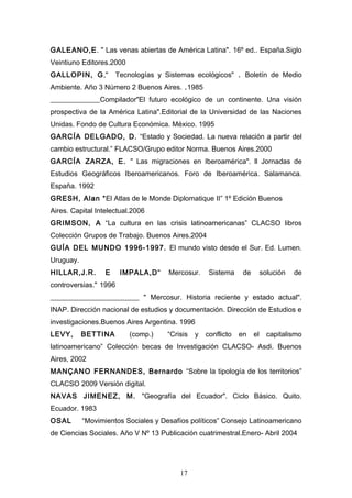 GALEANO,E. " Las venas abiertas de América Latina". 16º ed.. España.Siglo
Veintiuno Editores.2000
GALLOPIN, G,"         Tecnologías y Sistemas ecológicos" . Boletín de Medio
Ambiente. Año 3 Número 2 Buenos Aires. .1985
______________Compilador"El futuro ecológico de un continente. Una visión
prospectiva de la América Latina".Editorial de la Universidad de las Naciones
Unidas. Fondo de Cultura Económica. México. 1995
GARCÍA DELGADO, D. “Estado y Sociedad. La nueva relación a partir del
cambio estructural.” FLACSO/Grupo editor Norma. Buenos Aires.2000
GARCÍA ZARZA, E. " Las migraciones en Iberoamérica". ll Jornadas de
Estudios Geográficos Iberoamericanos. Foro de Iberoamérica. Salamanca.
España. 1992
GRESH, Alan “El Atlas de le Monde Diplomatique II” 1º Edición Buenos
Aires. Capital Intelectual.2006
GRIMSON, A “La cultura en las crisis latinoamericanas” CLACSO libros
Colección Grupos de Trabajo. Buenos Aires.2004
GUÍA DEL MUNDO 1996-1997. El mundo visto desde el Sur. Ed. Lumen.
Uruguay.
HILLAR,J.R.       E    IMPALA,D"     Mercosur.      Sistema     de        solución   de
controversias." 1996
_________________________ " Mercosur. Historia reciente y estado actual".
INAP. Dirección nacional de estudios y documentación. Dirección de Estudios e
investigaciones.Buenos Aires Argentina. 1996
LEVY,      BETTINA        (comp.)    “Crisis   y   conflicto   en    el     capitalismo
latinoamericano” Colección becas de Investigación CLACSO- Asdi. Buenos
Aires, 2002
MANÇANO FERNANDES, Bernardo “Sobre la tipología de los territorios”
CLACSO 2009 Versión digital.
NAVAS JIMENEZ, M. "Geografía del Ecuador". Ciclo Básico. Quito.
Ecuador. 1983
OSAL       “Movimientos Sociales y Desafíos políticos” Consejo Latinoamericano
de Ciencias Sociales. Año V Nº 13 Publicación cuatrimestral.Enero- Abril 2004




                                         17
 