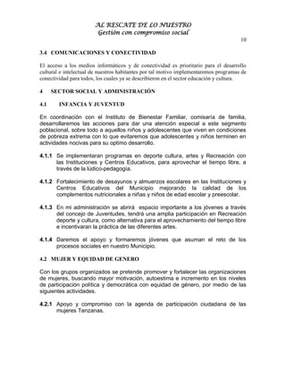 AL RESCATE DE LO NUESTRO
                        Gestión con compromiso social
                                                                                      10

3.4 COMUNICACIONES Y CONECTIVIDAD

El acceso a los medios informáticos y de conectividad es prioritario para el desarrollo
cultural e intelectual de nuestros habitantes por tal motivo implementaremos programas de
conectividad para todos, los cuales ya se describieron en el sector educación y cultura.

4     SECTOR SOCIAL Y ADMINISTRACIÓN

4.1     INFANCIA Y JUVENTUD

En coordinación con el Instituto de Bienestar Familiar, comisaría de familia,
desarrollaremos las acciones para dar una atención especial a este segmento
poblacional, sobre todo a aquellos niños y adolescentes que viven en condiciones
de pobreza extrema con lo que evitaremos que adolescentes y niños terminen en
actividades nocivas para su optimo desarrollo.

4.1.1 Se implementaran programas en deporte cultura, artes y Recreación con
      las Instituciones y Centros Educativos, para aprovechar el tiempo libre, a
      través de la lúdico-pedagogía.

4.1.2 Fortalecimiento de desayunos y almuerzos escolares en las Instituciones y
      Centros Educativos del Municipio mejorando la calidad de los
      complementos nutricionales a niñas y niños de edad escolar y preescolar.

4.1.3 En mi administración se abrirá espacio importante a los jóvenes a través
      del concejo de Juventudes, tendrá una amplia participación en Recreación
      deporte y cultura, como alternativa para el aprovechamiento del tiempo libre
      e incentivaran la práctica de las diferentes artes.

4.1.4 Daremos el apoyo y formaremos jóvenes que asuman el reto de los
      procesos sociales en nuestro Municipio.

4.2 MUJER Y EQUIDAD DE GENERO

Con los grupos organizados se pretende promover y fortalecer las organizaciones
de mujeres, buscando mayor motivación, autoestima e incremento en los niveles
de participación política y democrática con equidad de género, por medio de las
siguientes actividades.

4.2.1 Apoyo y compromiso con la agenda de participación ciudadana de las
      mujeres Tenzanas.
 