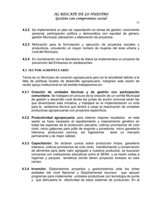 AL RESCATE DE LO NUESTRO
                       Gestión con compromiso social
                                                                                11

4.2.2 Se implementará un plan de capacitación en temas de gestión, crecimiento
      personal, participación política y democrática con equidad de género,
      gestión Municipal, planeación y elaboración de proyectos.

4.2.3 Motivación para la formulación y ejecución de proyectos sociales y
      productivos, vinculando un mayor número de mujeres del área urbana y
      rural del Municipio.

4.2.4 En coordinación con la Secretaría de Salud se implementara un proyecto de
      prevención del Embarazo en adolescentes.

4.3 SECTOR AGROPECUARIO

Tenza es un Municipio de vocación agropecuaria pero en la actualidad debido a la
falta de políticas locales de desarrollo agropecuario, marginan este sector de
recibir apoyo institucional en tal sentido trabajaremos en:

4.3.1 Creación de unidades técnicas y de gestión con participación
      comunitaria: Se trabajara en procura de la creación de un comité Municipal
      de gestión y desarrollo rural donde las juntas de acción comunal serán las
      que dinamizaran esta iniciativa, y trabajará en la implementación un ente
      para la asistencia técnica que tendrá a cargo la reactivación de unidades
      productivas agropecuarias con proyectos específicos.

4.3.2 Productividad agropecuaria: para obtener mejores resultados en este
      sector se hace necesario el repoblamiento y mejoramiento genético en
      todas las especies de la producción pecuaria, cultivos promisorios de ciclo
      corto, micro galpones para pollo de engorde y ponedoras, micro ganadería
      intensiva, producción porcina, así lograremos          tener un mercado
      permanente y de mejor calidad.

4.3.3 Capacitación: Se dictaran cursos sobre producción limpia, ganadería
      intensiva, cultivos promisorios de ciclo corto, transformación y conservación
      de alimentos para darle valor agregado a nuestros productos, se buscaran
      convenios con instituciones educativas como el SENA y se harán visitas a
      regiones y parques temáticos donde tienen proyectos exitosos en este
      campo.

4.3.4 Inversión: Elaboraremos proyectos y gestionaremos ante los entes
      estatales del nivel Nacional y Departamental recursos      que apoyan
      programas para implementar unidades productivas con tecnología de punta
      y que demuestre la efectividad de estos sistemas de producción. En el
 