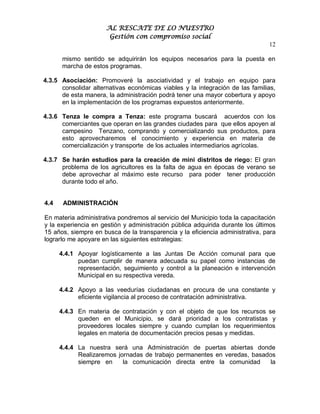 AL RESCATE DE LO NUESTRO
                       Gestión con compromiso social
                                                                               12

       mismo sentido se adquirirán los equipos necesarios para la puesta en
       marcha de estos programas.

4.3.5 Asociación: Promoveré la asociatividad y el trabajo en equipo para
      consolidar alternativas económicas viables y la integración de las familias,
      de esta manera, la administración podrá tener una mayor cobertura y apoyo
      en la implementación de los programas expuestos anteriormente.

4.3.6 Tenza le compra a Tenza: este programa buscará acuerdos con los
      comerciantes que operan en las grandes ciudades para que ellos apoyen al
      campesino Tenzano, comprando y comercializando sus productos, para
      esto aprovecharemos el conocimiento y experiencia en materia de
      comercialización y transporte de los actuales intermediarios agrícolas.

4.3.7 Se harán estudios para la creación de mini distritos de riego: El gran
      problema de los agricultores es la falta de agua en épocas de verano se
      debe aprovechar al máximo este recurso para poder tener producción
      durante todo el año.


4.4    ADMINISTRACIÓN

En materia administrativa pondremos al servicio del Municipio toda la capacitación
y la experiencia en gestión y administración pública adquirida durante los últimos
15 años, siempre en busca de la transparencia y la eficiencia administrativa, para
lograrlo me apoyare en las siguientes estrategias:

      4.4.1 Apoyar logísticamente a las Juntas De Acción comunal para que
            puedan cumplir de manera adecuada su papel como instancias de
            representación, seguimiento y control a la planeación e intervención
            Municipal en su respectiva vereda.

      4.4.2 Apoyo a las veedurías ciudadanas en procura de una constante y
            eficiente vigilancia al proceso de contratación administrativa.

      4.4.3 En materia de contratación y con el objeto de que los recursos se
            queden en el Municipio, se dará prioridad a los contratistas y
            proveedores locales siempre y cuando cumplan los requerimientos
            legales en materia de documentación precios pesas y medidas.

      4.4.4 La nuestra será una Administración de puertas abiertas donde
            Realizaremos jornadas de trabajo permanentes en veredas, basados
            siempre en     la comunicación directa entre la comunidad      la
 