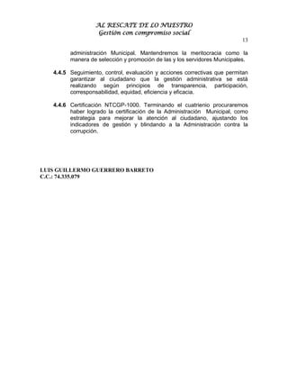 AL RESCATE DE LO NUESTRO
                    Gestión con compromiso social
                                                                          13

         administración Municipal. Mantendremos la meritocracia como la
         manera de selección y promoción de las y los servidores Municipales.

   4.4.5 Seguimiento, control, evaluación y acciones correctivas que permitan
         garantizar al ciudadano que la gestión administrativa se está
         realizando según principios de transparencia, participación,
         corresponsabilidad, equidad, eficiencia y eficacia.

   4.4.6 Certificación NTCGP-1000. Terminando el cuatrienio procuraremos
         haber logrado la certificación de la Administración Municipal, como
         estrategia para mejorar la atención al ciudadano, ajustando los
         indicadores de gestión y blindando a la Administración contra la
         corrupción.




LUIS GUILLERMO GUERRERO BARRETO
C.C.: 74.335.079
 