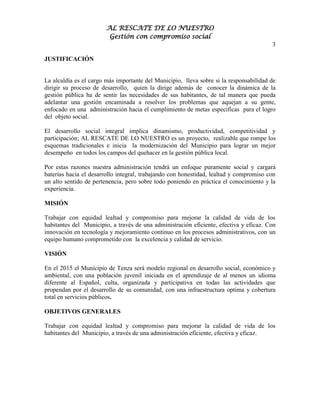 AL RESCATE DE LO NUESTRO
                         Gestión con compromiso social
                                                                                        3

JUSTIFICACIÓN


La alcaldía es el cargo más importante del Municipio, lleva sobre si la responsabilidad de
dirigir su proceso de desarrollo, quien la dirige además de conocer la dinámica de la
gestión pública ha de sentir las necesidades de sus habitantes, de tal manera que pueda
adelantar una gestión encaminada a resolver los problemas que aquejan a su gente,
enfocado en una administración hacia el cumplimiento de metas especificas para el logro
del objeto social.

El desarrollo social integral implica dinamismo, productividad, competitividad y
participación; AL RESCATE DE LO NUESTRO es un proyecto, realizable que rompe los
esquemas tradicionales e inicia la modernización del Municipio para lograr un mejor
desempeño en todos los campos del quehacer en la gestión pública local.

Por estas razones nuestra administración tendrá un enfoque puramente social y cargará
baterías hacia el desarrollo integral, trabajando con honestidad, lealtad y compromiso con
un alto sentido de pertenencia, pero sobre todo poniendo en práctica el conocimiento y la
experiencia.

MISIÓN

Trabajar con equidad lealtad y compromiso para mejorar la calidad de vida de los
habitantes del Municipio, a través de una administración eficiente, efectiva y eficaz. Con
innovación en tecnología y mejoramiento continuo en los procesos administrativos, con un
equipo humano comprometido con la excelencia y calidad de servicio.

VISIÓN

En el 2015 el Municipio de Tenza será modelo regional en desarrollo social, económico y
ambiental, con una población juvenil iniciada en el aprendizaje de al menos un idioma
diferente al Español, culta, organizada y participativa en todas las actividades que
propendan por el desarrollo de su comunidad, con una infraestructura optima y cobertura
total en servicios públicos.

OBJETIVOS GENERALES

Trabajar con equidad lealtad y compromiso para mejorar la calidad de vida de los
habitantes del Municipio, a través de una administración eficiente, efectiva y eficaz.
 