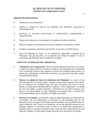 AL RESCATE DE LO NUESTRO
                         Gestión con compromiso social
                                                                                          4

OBJETIVOS ESPECIFICOS

1.     Administrar con transparencia.

2.     Mejorar la calidad de vida de los habitantes del Municipio reduciendo la
       desigualdad social.

3.     Reactivar la economía        promoviendo la      productividad,   competitividad y
       emprendimiento.

4.     Dinamizar la educación y la participación ciudadana en todos los ámbitos.

5.     Mejorar y ampliar la cobertura de los servicios públicos y la atención en salud.

6.     Establecer programas específicos para la niñez, los jóvenes y el adulto mayor.

7.     Hacer del habitante de Tenza un ser socialmente responsable, conocedor de su
       Municipio, más que una meta, es un propósito que llenará de orgullo no solo el
       corazón de cada habitante sino el nombre de un pueblo.

     ASPECTOS GENERALES DEL PROGRAMA

1      Administrar con transparencia. Esta es una prioridad para maximizar los recursos
       y lograr una mejor cobertura en todos los aspectos que propendan por el desarrollo
       de la comunidad Tenzana, para lograrlo se trazará una estrategia administrativa en
       planeación, contratación, verificación, actuación y en ejecución, siguiendo siempre
       la normatividad vigente.

2      Mejorar la calidad de vida de los habitantes del Municipio. La vida es el don
       más preciado del ser humano, digna, sagrada y prima sobre cualquier otro interés,
       por eso debemos ser consientes tanto del valor de nuestra vida como la de los
       demás, en consecuencia también debemos cuidarla y vivirla dignamente. La calidad
       de vida está ligada a nuestro bienestar y felicidad, por eso todos buscamos este
       objetivo, pero para lograrlo no solo, dependemos de nuestro tesón y voluntad sino
       de las oportunidades que la sociedad y el Estado nos brinden.

3      Reactivar la economía. La economía juega un papel importante en el desarrollo de
       los pueblos, por eso, dinamizarla se constituye en una prioridad, pues de ello
       depende el nivel de ingreso de las familias para satisfacer sus necesidades básicas y
       lograr calidad de vida. Tenza es un Municipio con un alto potencial productivo que
       debemos explotar, la economía local se basa en la producción agropecuaria a
       pequeña escala y con poca tecnología lo que hace que estas explotaciones no sean
       negocios rentables y nuestra gente emigre buscando otras alternativas de trabajo.
 