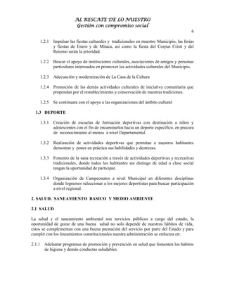 AL RESCATE DE LO NUESTRO
                         Gestión con compromiso social
                                                                                          6

    1.2.1   Impulsar las fiestas culturales y tradicionales en muestro Municipio, las ferias
            y fiestas de Enero y de Mitaca, así como la fiesta del Corpus Cristi y del
            Retorno serán la prioridad.

    1.2.2   Buscar el apoyo de instituciones culturales, asociaciones de amigos y personas
            particulares interesados en promover las actividades culturales del Municipio.

    1.2.3   Adecuación y modernización de La Casa de la Cultura

    1.2.4   Promoción de las demás actividades culturales de iniciativa comunitaria que
            propendan por el restablecimiento y conservación de nuestras tradiciones.

    1.2.5   Se continuara con el apoyo a las organizaciones del ámbito cultural

  1.3 DEPORTE

    1.3.1   Creación de escuelas de formación deportivas con destinación a niños y
            adolescentes con el fin de encaminarlos hacia un deporte específico, en procura
            de reconocimiento al menos a nivel Departamental.

    1.3.2   Realización de actividades deportivas que permitan a nuestros habitantes
            demostrar y poner en práctica sus habilidades y destrezas.

    1.3.3   Fomento de la sana recreación a través de actividades deportivas y recreativas
            tradicionales, donde todos los habitantes sin distingo de edad o clase social
            tengan la oportunidad de participar.

    1.3.4   Organización de Campeonatos a nivel Municipal en diferentes disciplinas
            donde logremos seleccionar a los mejores deportistas para buscar participación
            a nivel regional.

2. SALUD, SANEAMIENTO BASICO Y MEDIO AMBIENTE

2.1 SALUD

La salud y el saneamiento ambiental son servicios públicos a cargo del estado, la
oportunidad de gozar de una buena salud no solo depende de nuestros hábitos de vida,
estos se complementan con una buena prestación del servicio por parte del Estado y para
cumplir con los lineamientos constitucionales nuestra administración se enfocara en:

2.1.1 Adelantar programas de promoción y prevención en salud que fomenten los hábitos
      de higiene y demás conductas saludables.
 