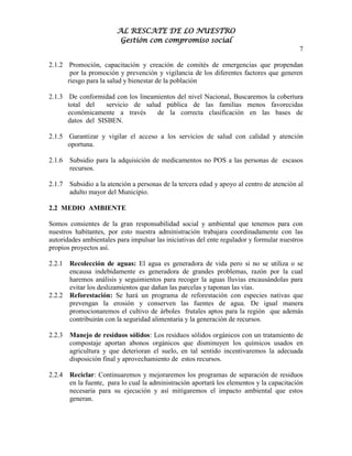AL RESCATE DE LO NUESTRO
                          Gestión con compromiso social
                                                                                           7

2.1.2 Promoción, capacitación y creación de comités de emergencias que propendan
       por la promoción y prevención y vigilancia de los diferentes factores que generen
      riesgo para la salud y bienestar de la población

2.1.3 De conformidad con los lineamientos del nivel Nacional, Buscaremos la cobertura
      total del    servicio de salud pública de las familias menos favorecidas
      económicamente a través      de la correcta clasificación en las bases de
      datos del SISBEN.

2.1.5 Garantizar y vigilar el acceso a los servicios de salud con calidad y atención
      oportuna.

2.1.6   Subsidio para la adquisición de medicamentos no POS a las personas de escasos
        recursos.

2.1.7   Subsidio a la atención a personas de la tercera edad y apoyo al centro de atención al
        adulto mayor del Municipio.

2.2 MEDIO AMBIENTE

Somos consientes de la gran responsabilidad social y ambiental que tenemos para con
nuestros habitantes, por esto nuestra administración trabajara coordinadamente con las
autoridades ambientales para impulsar las iniciativas del ente regulador y formular nuestros
propios proyectos así.

2.2.1   Recolección de aguas: El agua es generadora de vida pero si no se utiliza o se
        encausa indebidamente es generadora de grandes problemas, razón por la cual
        haremos análisis y seguimientos para recoger la aguas lluvias encausándolas para
        evitar los deslizamientos que dañan las parcelas y taponan las vías.
2.2.2   Reforestación: Se hará un programa de reforestación con especies nativas que
        prevengan la erosión y conserven las fuentes de agua. De igual manera
        promocionaremos el cultivo de árboles frutales aptos para la región que además
        contribuirán con la seguridad alimentaria y la generación de recursos.

2.2.3   Manejo de residuos sólidos: Los residuos sólidos orgánicos con un tratamiento de
        compostaje aportan abonos orgánicos que disminuyen los químicos usados en
        agricultura y que deterioran el suelo, en tal sentido incentivaremos la adecuada
        disposición final y aprovechamiento de estos recursos.

2.2.4   Reciclar: Continuaremos y mejoraremos los programas de separación de residuos
        en la fuente, para lo cual la administración aportará los elementos y la capacitación
        necesaria para su ejecución y así mitigaremos el impacto ambiental que estos
        generan.
 