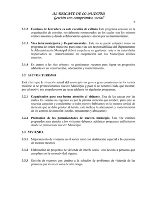 AL RESCATE DE LO NUESTRO
                         Gestión con compromiso social
                                                                                          9

3.1.2   Caminos de herradura es solo cuestión de cultura Este programa consiste en la
        organización de convites parcialmente remunerados en los cuales son los mismos
        vecinos usuarios y demás colaboradores quienes velaran por su mantenimiento.

3.1.3   Vías intermunicipales y Departamentales: Este no se puede entender como un
        programa del orden municipal pues estas vías son responsabilidad del Departamento
        la Administración Municipal deberá empeñarse en gestionar ante a las autoridades
        responsables su mantenimiento en cooperación con los Municipios vecinos
        usuarios.

3.1.4   En cuanto a las vías urbanas se gestionaran recursos para lograr un progresivo
        adelanto en su construcción, adecuación y mantenimiento.

3.2 SECTOR TURISMO

Está claro que la situación actual del municipio no genera gran entusiasmo en los turista
máxime si no promocionamos nuestro Municipio y peor si no tenemos nada que mostrar,
por tal motivo nos empeñaremos en sacar adelante los siguientes programas.

3.2.1   Capacitación para una buena atención al visitante. Una de las causas por las
        cuales los turistas no regresan es por la pésima atención que reciben, para esto se
        necesita capacitar y concientizar a todos nuestro habitantes en la manera cordial de
        atención que se debe prestar al turista, esto incluye la adecuación y modernización
        de los centros de atención (hoteles, restaurantes y almacenes)

3.2.2   Promoción de las potencialidades de nuestro municipio. Una vez estemos
        preparados para atender a los visitantes debemos adelantar programas publicitarios
        donde se promocione nuestro Municipio.

3.3 VIVIENDA.

3.3.1   Mejoramiento de vivienda en el sector rural con destinación especial a las personas
        de escasos recursos

3.3.2   Elaboración de proyectos de vivienda de interés social con destino a personas que
        cumplan con la normatividad vigente.

3.3.3   Gestión de recursos con destino a la solución de problemas de vivienda de las
        personas que viven en zona de alto riesgo.
 