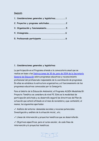 1
ÍNDICE:
1. Consideraciones generales y legislativas………………….1
2. Proyectos y programa solicitados……………………………….2
3. Organización y funcionamiento…………………………………….5
4. Cronograma……………………………………………………………………….6
5. Profesorado participante …………………………………………….6
1. Consideraciones generales y legislativas
La participación en el Programa atiende a la convocatoria anual que se
realiza en base a las Instrucciones de 30 de junio de 2014 de la Secretaría
General de Educación sobre programas educativos y reconocimiento
profesional del profesorado responsable de la coordinación de programas.
En ellas se establece la estructura organizativa y el funcionamiento de los
programas educativos convocados por la Consejería.
Para el ámbito de la Educación Ambiental, el Programa ALDEA Modalidad B:
Proyecto Temático se considera de nivel P2. Esta es la modalidad de
participación solicitada y su desarrollo seguirá las directrices del Plan de
actuación que estará ultimado en el mes de noviembre y que contendrá, al
menos, los siguientes apartados:
✓ Análisis del entorno: demandas sociales y recursos potenciales.
Investigación y análisis de la situación inicial,…etc.
✓ Líneas de intervención y proyectos temáticos que se desarrollarán.
✓ Objetivos específicos, para el curso escolar, de cada línea de
intervención y/o proyectos temáticos.
 
