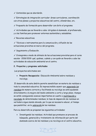 2
✓ Contenidos que se abordarán.
✓ Estrategias de integración curricular: áreas curriculares, coordinación
con otros planes y proyectos educativos del centro, efemérides, etc.
✓ Propuesta de formación para desarrollar con éxito el programa
✓ Actividades que se llevarán a cabo: dirigidas al alumnado, al profesorado,
y a las familias para promover entornos sostenibles y saludables.
✓ Recursos educativos.
✓ Técnicas e instrumentos para la comunicación y difusión de las
actuaciones previstas en marco del programa.
✓ Seguimiento y Evaluación.
✓ Cronograma a modo de síntesis de las actuaciones previstas para el curso
escolar 2018/2019: qué, quiénes, cuándo y con quién se llevarán a cabo las
actividades de educación ambiental en el centro.
2. Proyectos y programa solicitados
Los proyectos solicitados son:
 Proyecto Recapacicla: Educación Ambiental sobre residuos y
reciclaje.
El desarrollo de este ámbito permite sensibilizar en materia de residuos a
toda la comunidad educativa. Es imprescindible asumir que separando los
residuos de manera correcta y facilitando su reciclaje se está ayudando
directamente a la mejora del medio ambiente a corto y largo plazo. Aunque
se están consiguiendo avances importantes en cuanto a reutilización y
reciclado de determinados residuos, la tasa de deposición de residuos en
vertedero sigue siendo elevada, por lo que es necesario educar, al tiempo
que posibilitar, en la valoración de los residuos.
Para su desarrollo se proponen las siguientes actividades:
 Investigando los residuos. Actividad que promueve un proceso de
búsqueda, generación y tratamiento de información por parte del
alumnado acerca de los residuos y su reciclaje en el centro educativo,
 