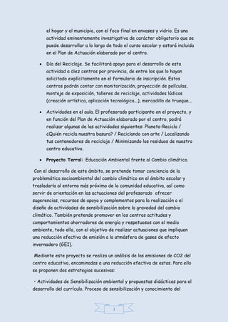 3
el hogar y el municipio, con el foco final en envases y vidrio. Es una
actividad eminentemente investigativa de carácter obligatorio que se
puede desarrollar a lo largo de todo el curso escolar y estará incluida
en el Plan de Actuación elaborado por el centro.
 Día del Reciclaje. Se facilitará apoyo para el desarrollo de esta
actividad a diez centros por provincia, de entre los que lo hayan
solicitado explícitamente en el formulario de inscripción. Estos
centros podrán contar con monitorización, proyección de películas,
montaje de exposición, talleres de reciclaje, actividades lúdicas
(creación artística, aplicación tecnológica...), mercadillo de trueque...
 Actividades en el aula. El profesorado participante en el proyecto, y
en función del Plan de Actuación elaborado por el centro, podrá
realizar algunas de las actividades siguientes: Planeta-Recicla /
¿Quién recicla nuestra basura? / Reciclando con arte / Localizando
tus contenedores de reciclaje / Minimizando los residuos de nuestro
centro educativo.
 Proyecto Terral: Educación Ambiental frente al Cambio climático.
Con el desarrollo de este ámbito, se pretende tomar conciencia de la
problemática socioambiental del cambio climático en el ámbito escolar y
trasladarla al entorno más próximo de la comunidad educativa, así como
servir de orientación en las actuaciones del profesorado ofrecer
sugerencias, recursos de apoyo y complementos para la realización o el
diseño de actividades de sensibilización sobre la gravedad del cambio
climático. También pretende promover en los centros actitudes y
comportamientos ahorradores de energía y respetuosos con el medio
ambiente, todo ello, con el objetivo de realizar actuaciones que impliquen
una reducción efectiva de emisión a la atmósfera de gases de efecto
invernadero (GEI).
Mediante este proyecto se realiza un análisis de las emisiones de CO2 del
centro educativo, encaminadas a una reducción efectiva de estas. Para ello
se proponen dos estrategias sucesivas:
• Actividades de Sensibilización ambiental y propuestas didácticas para el
desarrollo del currículo. Proceso de sensibilización y conocimiento del
 