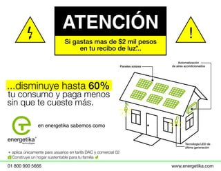 ATENCIÓN
...disminuye hasta 60%
tu consumo y paga menos
sin que te cueste más.
aplica únicamente para usuarios en tarifa DAC y comercial 02
Construye un hogar sustentable para tu familia
en energetika sabemos como
Paneles solares
Automatización
de aires acondicionados
Tecnología LED de
última generación
!
01 800 900 5666 www.energetika.com
Si gastas mas de $2 mil pesos
en tu recibo de luz...
 