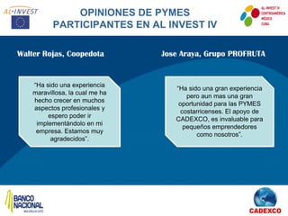 OPINIONES DE PYMES
           PARTICIPANTES EN AL INVEST IV

Walter Rojas, Coopedota          Jose Araya, Grupo PROFRUTA


    “Ha sido una experiencia
                                    “Ha sido una gran experiencia
    maravillosa, la cual me ha
                                        pero aun mas una gran
    hecho crecer en muchos
                                     oportunidad para las PYMES
    aspectos profesionales y
                                      costarricenses. El apoyo de
         espero poder ir
                                    CADEXCO, es invaluable para
     implementándolo en mi
                                       pequeños emprendedores
     empresa. Estamos muy
                                            como nosotros”.
          agradecidos”.
 