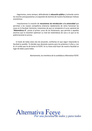 - Seguiremos, como siempre, defendiendo la educación pública y luchando contra
los recortes presupuestarios y la expulsión de alumnos de nuestra facultad por motivos
económicos.
- Impulsaremos la creación de mecanismos de introducción a la universidad que
permitan a los nuevos compañeros enterarse rápidamente de cómo funcionan las
cosas en la facultad. Asimismo, trataremos de que se reimplante el curso opcional de
“Matemáticas 0”, previo al primer curso de las titulaciones, que permita a aquellos
alumnos que lo necesiten optimizar su nivel de matemáticas de cara a lo que se les
pedirá durante la carrera.

A través de todas estas vías de actuación, confiamos en que seguir mejorando la
facultad es posible. Tú decides que decanato quieres para los próximos 4 años y, con
él, el rumbo que ha de tomar la FCEYE. En tu mano está hacer de nuestra facultad un
lugar de todos y para todos.

Atentamente, los miembros de la candidatura Alternativa FCEYE.

 