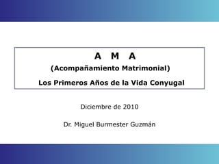 A  M  A (Acompañamiento Matrimonial)  Los Primeros Años de la Vida Conyugal Diciembre de 2010 Dr. Miguel Burmester Guzmán 