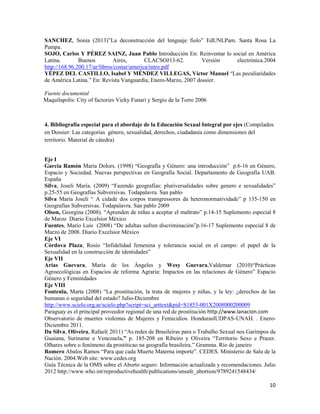 10
SANCHEZ, Sonia (2013)”La deconstrucción del lenguaje fiolo” EdUNLPam. Santa Rosa La
Pampa.
SOJO, Carlos Y PÉREZ SAINZ, Juan Pablo Introducción En: Reinventar lo social en América
Latina. Buenos Aires, CLACSOž13-62. Versión electrónica.2004
http://168.96.200.17/ar/libros/costar/america/intro.pdf
YÉPEZ DEL CASTILLO, Isabel Y MÉNDEZ VILLEGAS, Víctor Manuel “Las peculiaridades
de América Latina.” En: Revista Vanguardia, Enero-Marzo, 2007 dossier.
Fuente documental
Maquilapolis: City of factories Vicky Funari y Sergio de la Torre 2006
4. Bibliografía especial para el abordaje de la Educación Sexual Integral por ejes (Compilados
en Dossier: Las categorías género, sexualidad, derechos, ciudadanía como dimensiones del
territorio. Material de cátedra)
Eje I
García Ramón María Dolors. (1998) “Geografía y Género: una introducción” p.6-16 en Género,
Espacio y Sociedad. Nuevas perspectivas en Geografía Social. Departamento de Geografía UAB.
España
Silva, Joseli María. (2009) “Fazendo geografías: pluriversalidades sobre genero e sexualidades”
p.25-55 en Geografías Subversivas. Todapalavra. San pablo
Silva María Joseli “ A cidade dos corpos transgressores da heteronormatividade” p 135-150 en
Geografías Subversivas. Todapalavra. San pablo 2009
Olson, Georgina (2008). “Aprenden de niñas a aceptar el maltrato” p.14-15 Suplemento especial 8
de Marzo Diario Excelsior México
Fuentes, Mario Luis (2008) “De adultas sufren discriminación”p.16-17 Suplemento especial 8 de
Marzo de 2008. Diario Excelsior México
Eje VI
Córdova Plaza; Rosío “Infidelidad femenina y tolerancia social en el campo: el papel de la
Sexualidad en la construcción de identidades”
Eje VII
Arias Guevara, María de los Ángeles y Wesy Guevara,Valdemar (2010)“Prácticas
Agroecológicas en Espacios de reforma Agraria: Impactos en las relaciones de Género” Espacio
Género y Feminidades
Eje VIII
Fontenla, Marta (2008) “La prostitución, la trata de mujeres y niñas, y la ley: ¿derechos de las
humanas o seguridad del estado? Julio-Diciembre
http://www.scielo.org.ar/scielo.php?script=sci_arttext&pid=S1853-001X2008000200009
Paraguay es el principal proveedor regional de una red de prostitución http://www.lanacion.com
Observatorio de muertes violentas de Mujeres y Femicidios. HondurasIUDPAS-UNAH. . Enero-
Diciembre 2011.
Da Silva, Oliveira, Rafael( 2011) “As redes de Brasileiras para o Trabalho Sexual nos Garimpos da
Guaiana, Suriname e Venezuela.” p. 185-208 en Ribeiro y Oliveira “Territorio Sexo e Prazer.
Olhares sobre o fenómeno da prostiticao na geografía brasileira.” Gramma. Río de janeiro
Romero Abalos Ramos “Para que cada Muerte Materna importe”. CEDES. Ministerio de Salu de la
Nación. 2004.Web site: www.cedes.org
Guía Técnica de la OMS sobre el Aborto seguro: Información actualizada y recomendaciones. Julio
2012 http://www.who.int/reproductivehealth/publications/unsafe_abortion/9789241548434/
 