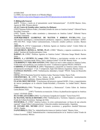 11
en/index.html
La OMS y las Leyes del aborto en el Mundo (Mapa)
http://colectivo-elsa-torres.blogspot.com.ar/2011/07/proyeccion-en-montevideo.html
5. Bibliografía General
AAVV “Crítica y teoría en el pensamiento social latinoamericano” CLACSO Buenos Aires,
Agosto de 2006. Primera edición
ALAS/ Centro de Estudios sobre América (La Habana)
(1992)"Sistemas Políticos Poder y Sociedad (estudio de casos en América Latina)" Editorial Nueva
Sociedad, Venezuela.
(1992) "Estado, Nuevo orden económico y democracia en América Latina”. Editorial Nueva
Sociedad, Venezuela.
ALBURQUERQUE LLORENS,F. DE MATTOS Y JORDAN FUCHS.(1990) Coor.
"Revolución tecnológica y reestructuración productiva: impactos y desafíos territoriales". ILPES-
ONU-IEC-PUC. Grupo Editor Latinoamericano, Colección estudios políticos sociales, Buenos
Aires.
ARECES, N. (1971)" Campesinado y Reforma Agraria en América Latina". Centro Editor de
América Latina, Buenos Aires.
ASSADUIRIAN, BONILLA, MITRE, PLAT. (1980)." Minería y espacios económicos en los
Andes". Instituto de Estudios peruanos, Lima.
BARSKY, O. (1990)." Políticas Agrarias en América Latina”. Ediciones Imago Mundi. Buenos
Aires.
BORON, A y LECHINI, G.( comp) (2006) “Políticas y movimientos sociales en un mundo
hegemónico. Lecciones desde Africa, Asia y América Latina” CLACSO. Buenos Aires
CALDERÓN,F Y M.R. DOS SANTOS (1990) "Hacia un nuevo orden estatal en América Latina.
Veinte tesis socio-políticas y un corolario de cierre". Conferencia regional PNUD- UNESCO.
CARDOSO, F Y FALETTO, E (2005) “Dependencia y desarrollo en América Latina. Ensayo de
interpretación sociológica” 1º ed. 1º reimpresión. Siglo XXi Editores Argentinos. Buenos Aires.
CASTELLS MANUEL (1999) “Globalización, Identidad y Estado” PNUD. Temas de Desarrollo
Humano.
CEPAL (2015) Panorama Social de América Latina. Naciones Unidas, Nueva York.
CHUDNOVSKY, D. (1997) "Los límites de la apertura. Liberalización, reestructuración
productiva y medio ambiente. Alianza Editorial. CENIT.
CLACSO, DOCUMENTOS "Conclusiones del proyecto regional 86/001, Crisis y requerimientos
de nuevos paradigmas en la relación Estado-Sociedad y Economía. La ciudad futura", Buenos
Aires.
CORAGGIO,J.L.(1986) "Nicaragua: Revolución y Democracia". Centro Editor de América
Latina.Buenos Aires
(1987) "Territorios en transición. Crítica a la planificación regional en América
Latina". CIUDAD. Quito.
DA CUNHA ,EUCLIDES (2003) “Los Sertones Campaña de Canudos” Tierra Firme FCE
De MATTOS, NICOLÁS BOTERO (1998) “Globalización y Territorio. Impactos y perspectivas
Fondo de Cultura Económica Santiago de Chile
EGUIZÁBAL, C. (1988)" América Latina y la crisis centroamericana: en busca de una solución
regional". Grupo Editor Latinoamericano. Colección estudios internacionales. Argentina.
EL ESTADO DEL MUNDO (2014)" Anuario económico y geopolítico mundial".Ediciones
AKAL. España.
FAJNZYBER, F.(1984) "La industrialización trunca en América Latina". Buenos Aires.
(1981)" Industrialización e internacionalización en la América Latina".Fondo de
Cultura Económica. México.
 