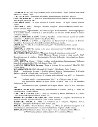 12
FIGUERAS, M. A.(1994) "Aspectos Estructurales de la Economía Cubana".Editorial de Ciencias
Sociales. La Habana. Cuba.
FURTADO, C. (1991)" Los vientos del cambio". Fondo de cultura económica. México.
GABETTA, Carlos Dir. “El Atlas de le Monde Diplomatique Edición Cono Sur” Edición Buenos
Aires. Capital Intelectual.2003
GALEANO,E. (1980)" Las venas abiertas de América Latina". Ed. Siglo Veintuno Editores.
México.
GALLOPIN, G.(1985)," Tecnologías y Sistemas ecológicos" . Boletín de Medio Ambiente. Año 3
Número 2 Buenos Aires.
______________Compilador(1995) "El futuro ecológico de un continente. Una visión prospectiva
de la América Latina”. Editorial de la Universidad de las Naciones Unidas. Fondo de Cultura
Económica. México.
GARCÍA DELGADO, D. (2000) “Estado y Sociedad. La nueva relación a partir del cambio
estructural.” FLACSO/Grupo editor Norma. Buenos Aires
GARCÍA ZARZA, E. (1992)" Las migraciones en Iberoamérica". ll Jornadas de Estudios
Geográficos Iberoamericanos. Foro de Iberoamérica. Salamanca. España.
GRESH, Alan “El Atlas de le Monde Diplomatique II” 1º Edición Buenos Aires. Capital
Intelectual.2006
GRIMSON, A (2004) “La cultura en las crisis latinoamericanas” CLACSO libros Colección
Grupos de Trabajo. Buenos Aires
HILLAR,J.R. E IMPALA,D.(1996)" Mercosur. Sistema de solución de controversias."
_________________________ (1996)" Mercosur. Historia reciente y estado actual". INAP.
Dirección nacional de estudios y documentación. Dirección de Estudios e investigaciones. Buenos
Aires Argentina.
LEVY, BETTINA (Comp.) “Crisis y conflicto en el capitalismo latinoamericano” Colección
becas de Investigación CLACSO- Asdi. Buenos Aires, 2002
MANÇANO FERNANDES, Bernardo “Sobre la tipología de los territorios” CLACSO 2009
Versión digital.
NAVAS JIMENEZ, M. (1983) "Geografía del Ecuador". Ciclo Básico. Quito. Ecuador.
OSAL “Movimientos Sociales y Desafíos políticos” Consejo Latinoamericano de Ciencias
Sociales. Año V Nº 13 Publicación cuatrimestral. Enero- Abril 2004
“Reforma Agraria y lucha por la tierra en América Latina” Año VI Nº 16 Enero-abril
2005
“Conflictos sociales y recursos naturales” Año VI Nº 17 Mayo- Agosto de 2005.
“Los movimientos sociales De Porto Alegre a Caracas” Año VI Nº 18 Setiembre-
Diciembre de 2005.
“Movimientos sociales y gobiernos en la región Andina” Año VII Nº19 Enero-Abril
2006.
PNUMA-ICI-MOPU (1990)" Desarrollo y medioambiente en América Latina y el Caribe: una
visión evolutica". MOPU. Madrid
SUNKEL,O. Y N.GLIGO. (1981)" Estilos de Desarrollo y Medio Ambiente en la América
Latina".Fondo de Cultura Económica, México.1981
REVISTA GEOGRÁFICA VENEZOLANA. (1987) Instituto de Geografía y Conservación de
Recursos Naturales. Universidad de Los Andes. Mérida. Venezuela.
RODRÍGUEZ MOLAS, R. (1985)" Los Sometidos de la conquista. Argentina, Bolivia,
Paraguay". Centro Editor de América Latina. Buenos Aires.
REILLY, CH. (1994) " Nuevas Políticas urbanas. Las ONG y los gobiernos municipales en la
democratización latinoamericana”. Fundación Interamericana. Virginia, Estados Unidos.
REINA, JL. (1995)" América Latina a fines de siglo". Fondo de Cultura Económica. México.
(1992) "Guerras y Paz en América Latina". F.C. Económica. México
 
