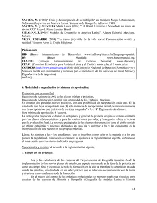 13
SANTOS, M. (1988)" Crisis y desintegración de la metrópoli" en Panadero Moya. Urbanización,
Subdesarrollo y crisis en América Latina. Seminario de Geografía, Albacete, 1988.
SANTOS, M. y SILVEIRA María Laura (2004) “ O Brasil Território e Sociedade no inicio do
século XXI” Record. Río de Janeiro. Brasil
SHEAHAN, J.(1990)" Modelos de Desarrollo en América Latina”. Alianza Editorial Mexicana.
México.
VIZER, EDUARDO (2003) "La trama (in)visible de la vida social. Comunicación sentido y
realidad." Buenos Aires La Crujía Ediciones
Páginas-web
BID (Banco Interamericano de Desarrollo): www.iadb.org/index.cfm?language=spanish.
BM (Banco Mundial): www.bancomundial.org.
CLACSO (Consejo Latinoamericano de Ciencias Sociales): www.clacso.org
CEPAL (Comisión Económica para América Latina y el Caribe): www.eclac.cl ó www.eclac
CONDERS http://www.conders.org.ar/(Sitio del Consorcio Nacional de Derechos Reproductivos y
Sexuales cuenta con información y recursos para el monitoreo de los servicios de Salud Sexual y
Reproductiva de la Argentina)
wash.org.
6. Modalidad y organización del sistema de aprobación:
Promoción con examen final
Requisitos de Asistencia: 50% de las clases teóricas y prácticas,
Requisitos de Aprobación: Cumplir con la totalidad de los Trabajos Prácticos.
Se tomarán dos parciales teórico-prácticos, con una posibilidad de recuperación cada uno. El/ la
estudiante que haya desaprobado una (1) sola instancia de recuperación parcial, tendrá una instancia
mas de recuperación que podrá ser de carácter integrador" - Art.14° Reglamento Académico.
Nota mínima de aprobación: 4 (cuatro).
La bibliografía propuesta se divide en obligatoria y general, la primera dirigida a lecturas centrales
para las clases teórico-prácticas y para las evaluaciones parciales, y la segunda refiere a lecturas
para la evaluación final. La potencia pedagógica de las fuentes documentales tiene el doble sentido
de aplicar categorías y procesos abordados en cada eje y entrenar a los y las estudiantes en la
incorporación de este recurso en sus propias prácticas.
Libres: Se admiten a las y los estudiantes que se inscriben como tales en la materia o a los que
pierden la regularidad. En relación al examen: se ajustará a la reglamentación vigente, sorteándose
el tema escrito entre tres temas indicados en programa.
Vocacionales y oyentes: de acuerdo a la reglamentación vigente.
7. Campo de las prácticas:
Los y las estudiantes de las carreras del Departamento de Geografía transitan desde la
implementación de los nuevos planes de estudio, un espacio sustentado en la idea de la práctica, no
como un campo final y escindido de todo la formación en la que se transfiere lo aprendido en cada
una de las cátedras, sino fundada en un saber práctico que se relaciona necesariamente con la teoría
y atraviesa transversalmente toda la formación.
En el marco del campo de las prácticas profesionales se propone establecer vínculos entre
cátedras de las carreras de Historia y Geografía (Geografía de América Latina e Historia
 