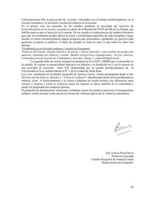 14
Latinoamericana III); la proyección de acciones vinculadas con el trabajo interdisciplinario en la
escuela secundaria y la necesaria vinculación práctica en la escuela.
En el primer caso los acuerdos de las cátedras ponderan la necesidad del ejercicio de
la interdisciplina en la escuela secundaria a partir de la Resolución 93/09 del MCyE La Pampa, que
habilita marcos para el ejercicio de la misma. En ese sentido se selecciona un eje temático/territorio
para que los estudiantes puedan aplicar la teoría y metodología específica de cada disciplina y luego
diseñar en forma interdisciplinaria alguna propuesta que presentarán a graduados en ejercicio para
gestionar su puesta en práctica. A modo de ejemplo se toma un caso ya que todos los años será
distinta:
Problemáticas territoriales urbanas y rurales en Guatemala:
Violencia del Estado. Disputa histórica de tierras y bienes naturales, como medios de producción
material, reproducción cultural y estatus. Modelo extractivista contemporáneo. Acción colectiva.
Criminalización de la protesta. Ciudadanía y derechos. Riesgo y vulnerabilidad social.
La segunda línea de acción recupera la perspectiva de la ESI y DDHH que se desarrolla en
la cátedra. Se rescata su potencialidad educativa en relación a la formación en y con la escuela en
una actividad de extensión sobre ESI, desarrollada por un equipo interdisciplinario de la
Universidad en la ex unidad educativa N° 1 de la Ciudad de Santa Rosa.
Los y las estudiantes de la cátedra Geografía de América Latina vienen participando desde el año
2014 en uno los talleres referidos a “Violencia Callejera” identificando dentro de las problemáticas
urbanas, cómo el funcionamiento y la cultura ciudadana no resulta neutral a las diferencias entre
varones y mujeres y cómo la violencia contra las mujeres se ejerce también en la comunidad y
puede ser perpetrada por cualquier persona,
El propósito de desnaturalizar situaciones cotidianas (como los piropos) posiciona el hostigamiento
callejero contra la mujer como una de las formas de violencia típicas de la violencia comunitaria.
Esp. Leticia Nora García
Profesora Asociada
Cátedra Geografía de América Latina
Departamento de Geografía.
 
