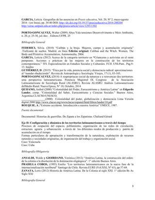 3
GARCIA, Leticia Geografías de las ausencias en Praxis educativa, Vol. 20, Nº 2; mayo-agosto
2016 - (en línea), pp. 34-40 DOI: http://dx.doi.org/10.19137/praxiseducativa-2016-200204
http://cerac.unlpam.edu.ar/index.php/praxis/article/view/1293/1302
PORTO-GONCALVEZ, Walter (2009) Abya Yala tensiones Desenvolvimento e Meio Ambiente,
n. 20, p. 25-30, jul./dez. . Editora UFPR. 25
Bibliografía General
FEDERICI, Silvia. (2010) “Calibán y la bruja. Mujeres, cuerpo y acumulación originaria”
.Traficante de sueños. Madrid. en línea Edición original: Caliban and the Witch. Women, The
Body and Primitive Accumulation, Autonomedia, 2004.
GARCIA, Leticia (2012) Acerca de la categoría territorio en “Crianceras y activistas en el oeste
pampeano. Acciones y prácticas de las mujeres en la construcción de los territorios
contemporáneos.” TFI. Especialización en Estudios Sociales y Culturales. FCH. UNLPam.. Pag.9-
13. Inédito
GUTIÉRREZ, D. (2015). “Ética por la vida, potencia social y democracia radical: aproximaciones
al “mandar obedeciendo”. Revista de Antropología y Sociología: Virajes, 17 (1), 83-105.
PORTO-GONCALVEZ, (2014) A reapropriacao social da natureza e a reinvencao dos territorios:
uma perspectiva latinoamericana. Ponencia Magistral IX Congreso de la Asociación
Latinoamericana de Sociología Rural (ALASRU). Revista ALASRU Análisis Latinoamericano
delMedio Rural. Nueva Epoca, N° 10, Octubre, 2014
QUIJANO, Aníbal (2000) “Colonialidad del Poder, Eurocentrismo y América Latina” en Edgardo
Lander, comp. “Colonialidad del Saber, Eurocentrismo y Ciencias Sociales.” Buenos Aires,
Argentina CLACSO-UNESCO,
_________________(2000) Colonialidad del poder, globalización y democracia Lima Versión
digital.2000 http://www.clacso.org/wwwclacso/espanol/html/libros/lander/10.pdf
ROUQUIE, A.;"Extremo occidente. Introducción a nuestra América” EMECE, 1987.
Fuente documental:
Documental: Historias de guerrillas. De Zapata a los Zapatistas. Chaliand Gérard
Eje II: Configuración y dinámica de los territorios latinoamericanos a través del tiempo
Procesos de ocupación del espacio, poblamiento, organización de las redes de circulación,
estructura agraria y urbanización a través de los diferentes modos de producción y patrón de
acumulación en el tiempo.
Formas particulares de apropiación y transformación de la naturaleza, explotación de recursos
naturales y sociedades originarias, de organización del trabajo y organización social.
Caso: Venezuela
Caso: Cuba
Bibliografía Obligatoria
ANSALDI, Waldo y GIOIRDANO, Verónica (2012) “América Latina, la construcción del orden:
de la colonia a la disolución de la dominación oligárquica”. 1° edición Buenos Aires.
PRADILLA COBOS, (1995) Emilio “Los territorios latinoamericanos en la nueva fase de la
internacionalización neoliberal” Santiago de Chile. Revista EURE (Vol.XXI, Nº 63), pp 57-68.
ZANATA, Loris (2012) Historia de América Latina. De la Colonia al siglo XXI. 1° edición Bs As
Siglo XXI
Bibliografía General
 
