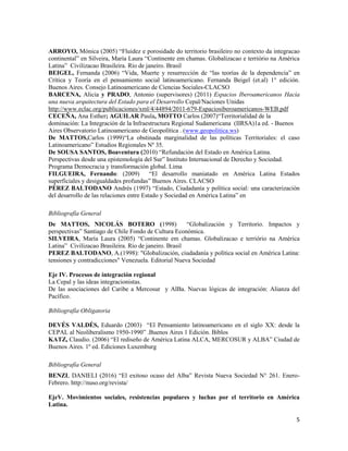 5
ARROYO, Mónica (2005) “Fluidez e porosidade do territorio brasileiro no contexto da integracao
continental” en Silveira, María Laura “Continente em chamas. Globalizacao e terriório na América
Latina” Civilizacao Brasileira. Río de janeiro. Brasil
BEIGEL, Fernanda (2006) “Vida, Muerte y resurrección de “las teorías de la dependencia” en
Crítica y Teoría en el pensamiento social latinoamericano. Fernanda Beigel (et.al) 1° edición.
Buenos Aires. Consejo Latinoamericano de Ciencias Sociales-CLACSO
BARCENA, Alicia y PRADO, Antonio (supervisores) (2011) Espacios Iberoamericanos Hacia
una nueva arquitectura del Estado para el Desarrollo Cepal/Naciones Unidas
http://www.eclac.org/publicaciones/xml/4/44894/2011-679-Espaciosiberoamericanos-WEB.pdf
CECEÑA, Ana Esther; AGUILAR Paula, MOTTO Carlos (2007)“Territorialidad de la
dominación: La Integración de la Infraestructura Regional Sudamericana (IIRSA)1a ed. - Buenos
Aires Observatorio Latinoamericano de Geopolítica . (www.geopolitica.ws)
De MATTOS,Carlos (1999)“La obstinada marginalidad de las políticas Territoriales: el caso
Latinoamericano” Estudios Regionales Nº 35.
De SOUSA SANTOS, Boaventura (2010) “Refundación del Estado en América Latina.
Perspectivas desde una epistemología del Sur” Instituto Internacional de Derecho y Sociedad.
Programa Democracia y transformación global. Lima
FILGUEIRA, Fernando: (2009) “El desarrollo maniatado en América Latina Estados
superficiales y desigualdades profundas” Buenos Aires. CLACSO
PÉREZ BALTODANO Andrés (1997) “Estado, Ciudadanía y política social: una caracterización
del desarrollo de las relaciones entre Estado y Sociedad en América Latina” en
Bibliografía General
De MATTOS, NICOLÁS BOTERO (1998) “Globalización y Territorio. Impactos y
perspectivas” Santiago de Chile Fondo de Cultura Económica.
SILVEIRA, María Laura (2005) “Continente em chamas. Globalizacao e terriório na América
Latina” Civilizacao Brasileira. Río de janeiro. Brasil
PEREZ BALTODANO, A.(1998): "Globalización, ciudadanía y política social en América Latina:
tensiones y contradicciones" Venezuela. Editorial Nueva Sociedad
Eje IV. Procesos de integración regional
La Cepal y las ideas integracionistas.
De las asociaciones del Caribe a Mercosur y AlBa. Nuevas lógicas de integración: Alianza del
Pacífico.
Bibliografía Obligatoria
DEVÉS VALDÉS, Eduardo (2003) “El Pensamiento latinoamericano en el siglo XX: desde la
CEPAL al Neoliberalismo 1950-1990” .Buenos Aires 1 Edición. Biblos
KATZ, Claudio. (2006) “El rediseño de América Latina ALCA, MERCOSUR y ALBA” Ciudad de
Buenos Aires. 1º ed. Ediciones Luxemburg
Bibliografía General
BENZI, DANIELI (2016) “El exitoso ocaso del Alba” Revista Nueva Sociedad N° 261. Enero-
Febrero. http://nuso.org/revista/
EjeV. Movimientos sociales, resistencias populares y luchas por el territorio en América
Latina.
 
