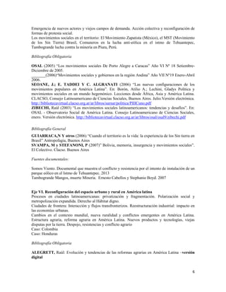 6
Emergencia de nuevos actores y viejos campos de demanda. Acción colectiva y reconfiguración de
formas de protesta social.
Los movimientos sociales en el territorio: El Movimiento Zapatista (México), el MST (Movimiento
de los Sin Tierra) Brasil, Comuneros en la lucha anti-eólica en el istmo de Tehuantepec,
Tambogrande lucha contra la minería en Piura, Perú.
Bibliografía Obligatoria
OSAL (2005) “Los movimientos sociales De Porto Alegre a Caracas” Año VI Nº 18 Setiembre-
Diciembre de 2005.
_______(2006)“Movimientos sociales y gobiernos en la región Andina” Año VII Nº19 Enero-Abril
2006.
SEOANE, J.; E. TADDEI Y C. ALGRANATI (2006) “Las nuevas configuraciones de los
movimientos populares en América Latina”. En: Borón, Atilio A.; Lechini, Gladys Política y
movimientos sociales en un mundo hegemónico. Lecciones desde África, Asia y América Latina.
CLACSO, Consejo Latinoamericano de Ciencias Sociales, Buenos Aires. Julio.Versión electrónica.
http://bibliotecavirtual.clacso.org.ar/ar/libros/sursur/politica/PIIICuno.pdf
ZIBECHI, Raúl (2003) “Los movimientos sociales latinoamericanos: tendencias y desafíos”. En:
OSAL - Observatorio Social de América Latina. Consejo Latinoamericano de Ciencias Sociales,
enero. Versión electrónica. http://bibliotecavirtual.clacso.org.ar/ar/libros/osal/osal9/zibechi.pdf
Bibliografía General
GUIARRACA,N Y otros (2006) “Cuando el territorio es la vida: la experiencia de los Sin tierra en
Brasil” Antropofagia, Buenos Aires
SVAMPA, M y STEFANONI, P (2007)” Bolivia, memoria, insurgencia y movimientos sociales”.
El Colectivo. Clacso. Buenos Aires
Fuentes documentales:
Somos Viento. Documental que muestra el conflicto y resistencia por el intento de instalación de un
parque eólico en el Istmo de Tehuantepec. 2013
Tambogrande Mangos, muerte Minería. Ernesto Cabellos y Stephanie Boyd. 2007
Eje VI. Reconfiguración del espacio urbano y rural en América latina
Procesos en ciudades latinoamericanas: privatización y fragmentación. Polarización social y
metropolización expandida. Derecho al Hábitat digno.
Ciudades de frontera: Interacción y flujos transfronterizos. Reestructuración industrial: impacto en
las economías urbanas.
Cambios en el contexto mundial, nueva ruralidad y conflictos emergentes en América Latina.
Estructura agraria, reforma agraria en América Latina. Nuevos productos y tecnologías, viejas
disputas por la tierra. Despojo, resistencias y conflicto agrario
Caso: Colombia
Caso: Honduras
Bibliografía Obligatoria
ALEGRETT, Raúl: Evolución y tendencias de las reformas agrarias en América Latina –versión
digital
 