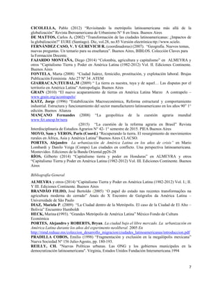 7
CICOLELLA, Pablo (2012) “Revisitando la metrópolis latinoamericana más allá de la
globalización” Revista Iberoamericana de Urbanismo N° 8 en línea. Buenos Aires
DE MATTOS, Carlos A. (2002) “Transformación de las ciudades latinoamericanas: ¿Impactos de
la globalización?” EURE (Santiago). Dic, vol.28, no.85 Versión electrónica:ttp://www.scielo.
FERNÁNDEZ CASO, V. Y GUREVICH R. (coordinadoras) (2007). “Geografía. Nuevos temas,
nuevas preguntas. Un temario para su enseñanza”. Buenos Aires, BIBLOS. Colección Claves para
la Formación Docente.
FAJARDO MONTAÑA, Diego (2014) “Colombia, agricultura y capitalismo” en ALMEYRA y
otros “Capitalismo Tierra y Poder en América Latina (1982-2012) Vol. II. Ediciones Continente.
Buenos Aires
FONTELA, Marta (2008) “Ciudad Juárez, femicidio, prostitución, y explotación laboral. Brujas
Publicación Feminista Año 27 Nº 34 .ATEM
GIARRACA,N;TEUBAL,M (2009) “ La tierra es nuestra, tuya y de aquel… Las disputas por el
territorio en América Latina” Antropofagia. Buenos Aires
GRAIN (2010) “El nuevo acaparamiento de tierras en América Latina Marzo A contrapelo –
www.grain.org/acontrapelo/
KATZ, Jorge (1996) “Estabilización Macroeconómica, Reforma estructural y comportamiento
industrial. Estructura y funcionamiento del sector manufacturero latinoamericano en los años 90” 1°
edición. Buenos Alianza
MANÇANO Fernandes (2008) “La geopolítica de la cuestión agraria mundial
www.fct.unesp.br/nera
(2015) “La cuestión de la reforma agraria en Brasil” Revista
Interdisciplinaria de Estudios Agrarios N° 42- 1° semestre de 2015. PIEA Buenos Aires
MOYO, Sam y YEROS, Paris (Coord.) “Recuperando la tierra. El resurgimiento de movimientos
rurales en África, Asia y América Latina” Buenos Aires CLACSO.
PORTES, Alejandro La urbanización de América Latina en los años de crisis” en Mario
Lombardi y Danilo Veiga (Comps) Las ciudades en conflicto. Una perspectiva latinoamericana.
Montevideo. Ediciones de la Banda Oriental.pp26-28
RÍOS, Gilberto (2014) “Capitalismo tierra y poder en Honduras” en ALMEYRA y otros
“Capitalismo Tierra y Poder en América Latina (1982-2012) Vol. III. Ediciones Continente. Buenos
Aires
Bibliografía General
ALMEYRA y otros (2014) “Capitalismo Tierra y Poder en América Latina (1982-2012) Vol. I.; II.
Y III. Ediciones Continente. Buenos Aires
BRANDÃO FILHO, José Bertoldo (2005) “O papel do estado nas recentes transformações na
agricultura moderna do cerrado” Anais do X Encontro de Geógrafos da América Latina –
Universidade de São Paulo
DIAZ, Mariela P. (2009) “La Ciudad dentro de la Metrópolis. El caso de la Ciudad de El Alto –
Bolivia” Encuentro Humboldt
HECK, Marina (1993). “Grandes Metrópolis de América Latina” México Fondo de Cultura
Económica
PORTES, Alejandro y ROBERTS, Bryan. La ciudad bajo el libre mercado. La urbanización en
América Latina durante los años del experimento neoliberal. 2005 En
http://rimd.reduaz.mx/coleccion_desarrollo_migracion/ciudades_latinoamericanas/introduccion.pdf
PRADILLA COBOS, Emilio (1998) “Fragmentación y exclusión en la megalópolis mexicana”
Nueva Sociedad Nº 156 Julio-Agosto, pp. 180-193.
REILLY, CH. "Nuevas Políticas urbanas. Las ONG y los gobiernos municipales en la
democratización latinoamericana". Virginia, Estados Unidos Fundación Interamericana.1994
 