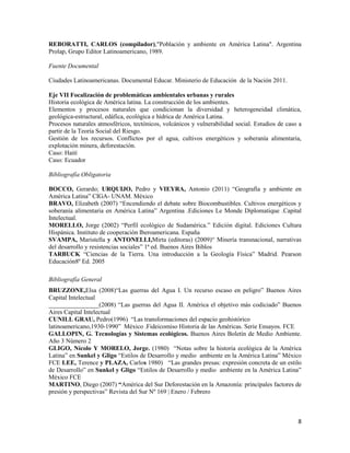 8
REBORATTI, CARLOS (compilador),"Población y ambiente en América Latina". Argentina
Prolap, Grupo Editor Latinoamericano, 1989.
Fuente Documental
Ciudades Latinoamericanas. Documental Educar. Ministerio de Educación de la Nación 2011.
Eje VII Focalización de problemáticas ambientales urbanas y rurales
Historia ecológica de América latina. La construcción de los ambientes.
Elementos y procesos naturales que condicionan la diversidad y heterogeneidad climática,
geológica-estructural, edáfica, ecológica e hídrica de América Latina.
Procesos naturales atmosféricos, tectónicos, volcánicos y vulnerabilidad social. Estudios de caso a
partir de la Teoría Social del Riesgo.
Gestión de los recursos. Conflictos por el agua, cultivos energéticos y soberanía alimentaria,
explotación minera, deforestación.
Caso: Haití
Caso: Ecuador
Bibliografía Obligatoria
BOCCO, Gerardo; URQUIJO, Pedro y VIEYRA, Antonio (2011) “Geografía y ambiente en
América Latina” CIGA- UNAM. México
BRAVO, Elizabeth (2007) “Encendiendo el debate sobre Biocombustibles. Cultivos energéticos y
soberanía alimentaria en América Latina” Argentina .Ediciones Le Monde Diplomatique .Capital
Intelectual.
MORELLO, Jorge (2002) “Perfil ecológico de Sudamérica.” Edición digital. Ediciones Cultura
Hispánica. Instituto de cooperación Iberoamericana. España
SVAMPA, Maristella y ANTONELLI,Mirta (editoras) (2009)“ Minería transnacional, narrativas
del desarrollo y resistencias sociales” 1ª ed. Buenos Aires Biblos
TARBUCK “Ciencias de la Tierra. Una introducción a la Geología Física” Madrid. Pearson
Educación8º Ed. 2005
Bibliografía General
BRUZZONE,Elsa (2008)“Las guerras del Agua I. Un recurso escaso en peligro” Buenos Aires
Capital Intelectual
________________(2008) “Las guerras del Agua II. América el objetivo más codiciado” Buenos
Aires Capital Intelectual
CUNILL GRAU, Pedro(1996) “Las transformaciones del espacio geohistórico
latinoamericano,1930-1990” México .Fideicomiso Historia de las Américas. Serie Ensayos. FCE
GALLOPIN, G. Tecnologías y Sistemas ecológicos. Buenos Aires Boletín de Medio Ambiente.
Año 3 Número 2
GLIGO, Nícolo Y MORELO, Jorge. (1980) “Notas sobre la historia ecológica de la América
Latina” en Sunkel y Gligo “Estilos de Desarrollo y medio ambiente en la América Latina” México
FCE LEE, Terence y PLAZA, Carlos 1980) “Las grandes presas: expresión concreta de un estilo
de Desarrollo” en Sunkel y Gligo “Estilos de Desarrollo y medio ambiente en la América Latina”
México FCE
MARTINO, Diego (2007) “América del Sur Deforestación en la Amazonía: principales factores de
presión y perspectivas” Revista del Sur Nº 169 | Enero / Febrero
 