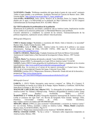 9
NATENZON, Claudia “Problemas mundiales del agua desde el punto de vista social” seminario
“Sobre el agua potable y sus problemas. Academia Nacional de Ciencias de Buenos Aires. 2006.
Versión digital: http://ciencias.org.ar/user/files/77_Agua_potable.pdf
TALAVERA MARTÍNEZ, Irene (2014) “Reserva de la Biosfera Sierra La Laguna: Mineria,
disputa por el agua y la bidiversidad en la península de Baja California Sur” en IX Congreso
Latinoamericano de Sociología Rural 2014. ALASRU- México
Eje VIII Focalización de problemáticas de la población
Distribución de la población, movilidad y calidad de vida en América Latina. Implicancias sociales
de los cambios en la estructura poblacional. La Mortalidad Materna como problema
Circuitos alternativos y ciudadanía: La cuestión de las remesas. Transnacionalización de las
políticas migratorias, explotación sexual y laboral -trata de personas.
Bibliografía Obligatoria
CHECA Susana (comp.) “Realidades y coyunturas del Aborto. Entre el derecho y la necesidad”
Buenos Aires .Paidós Tramas Sociales. 2006
FILGUEIRA, Carlos Y PERI, Andrés América Latina: los rostros de la pobreza y sus causas
determinantes. Santiago de Chile, CELADE/ CEPAL. 2004. pag 65 Versión electrónica
http://www.eclac.org/publicaciones.
GARCÍA AMARAL, María Luisa Ciudades fronterizas del Norte de México Universidad
Autónoma de Ciudad Juárez y Red Nacional de Investigación Urbana, México. 1997 Versión
digital.
LAMAS, Marta “Las fronteras del derecho a decidir “Letra S (México), 5-IV-2001
MIRO, Carmen (2009) “La demografía en el siglo XXI en América Latina” CLACSO
SASSEN, Saskia (2003) Contra geografías de la globalización. Género y ciudadanía en los circuitos
transfronterizos. http://www.nodo50.org/ts/editorial/contrageografias.pdf
SEGATO, Rita La escritura en el cuerpo de las mujeres asesinadas en Ciudad Juárez. México
DF, Ed. de la Universidad del Claustro Sor Juana. Colección Voces.2006.
STEFONI, Carolina (2011) “Migraciones, Remesas y Desarrollo. Estado del arte de la discusión y
perspectivas”http://www.rimisp.org/wp-
content/files_mf/1366338095N4MigracionremesasdesarrolloStefoni2011.pdf
Bibliografía General
GARCÍA, L. (2015) “Gafas, borceguíes, autos nuevos y mujeres” en Dillon, B y Comerci, E.
Territorialidades en tensión en el Oeste de la Pampa. Sujetos Modelos y Conflictos. EdUNLPam.
Santa Rosa La Pampa, p. 201-219, 2015.
MAGNO DE CARVALHO, José Alberto(1999) “La demografía de la pobreza y el bienestar en
América Latina” En: Tokman y ODonell comp. “Pobreza y desigualdad en América Latina. Temas
y nuevos desafíos.” Avellaneda, Paidós; p.55-67.
MARTÍNEZ J. Y VONO, D (2005) “Geografía migratoria intrarregional de América Latina y el
Caribe al comienzo del siglo XXI”. En: Revista de Geografía Norte Grande. Santiago, Chile,
Pontificia Universidad Católica de Chile. Versión electrónica.
http://redalyc.uaemex.mx/redalyc/pdf/300/30003403.pdf
MINUJÍN, Alberto (1999)"¿La gran exclusión? Vulnerabilidad y exclusión en América Latina."
En: Los noventa. Política, sociedad y cultura en América Latina. Filmus, Daniel compilador.
Buenos Aires, FLACSO/EUDEBA;. Pag.53-77.
OEA (2012) “Migraciones internacionales en las Américas” SICREMI- BID.OEA
PISPAL/ CIUDAD/ CENEP, “Se fue a volver “. Seminario sobre migraciones temporales en
América Latina. México, 1986.
 
